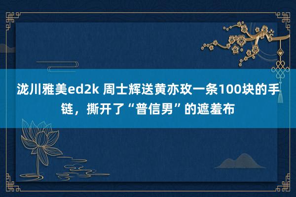 泷川雅美ed2k 周士辉送黄亦玫一条100块的手链，撕开了“普信男”的遮羞布