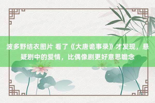 波多野结衣图片 看了《大唐诡事录》才发现，悬疑剧中的爱情，比偶像剧更好意思瞻念