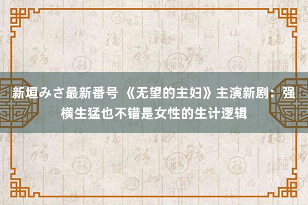 新垣みさ最新番号 《无望的主妇》主演新剧：强横生猛也不错是女性的生计逻辑