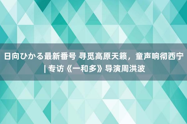 日向ひかる最新番号 寻觅高原天籁，童声响彻西宁 | 专访《一和多》导演周洪波