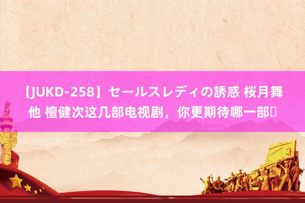 【JUKD-258】セールスレディの誘惑 桜月舞 他 檀健次这几部电视剧，你更期待哪一部❓