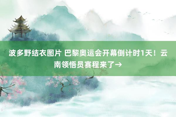 波多野结衣图片 巴黎奥运会开幕倒计时1天！云南领悟员赛程来了→