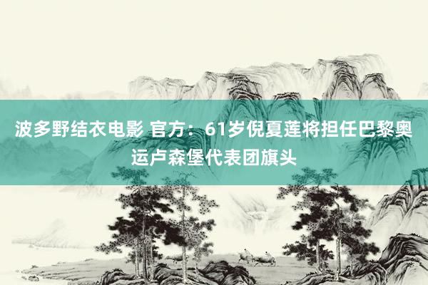 波多野结衣电影 官方：61岁倪夏莲将担任巴黎奥运卢森堡代表团旗头