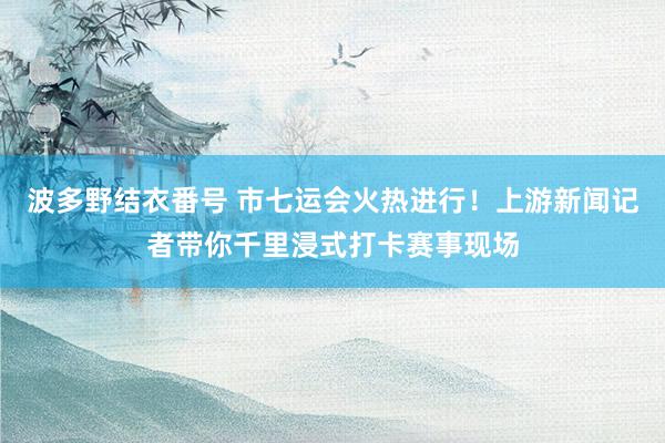 波多野结衣番号 市七运会火热进行！上游新闻记者带你千里浸式打卡赛事现场