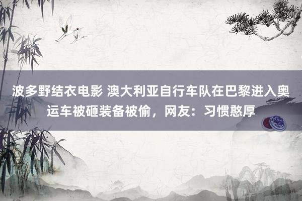 波多野结衣电影 澳大利亚自行车队在巴黎进入奥运车被砸装备被偷，网友：习惯憨厚