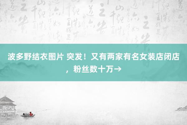 波多野结衣图片 突发！又有两家有名女装店闭店，粉丝数十万→