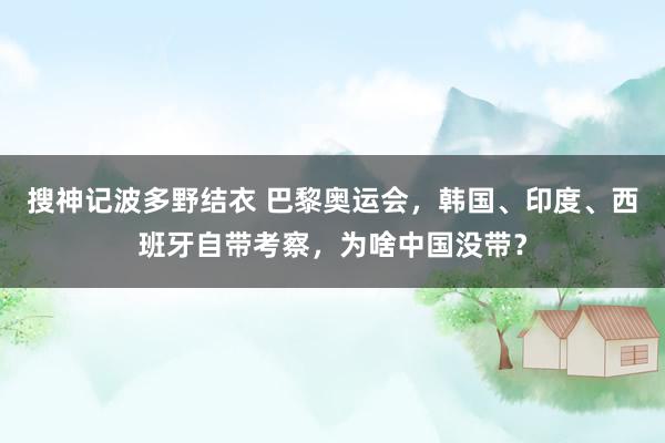 搜神记波多野结衣 巴黎奥运会，韩国、印度、西班牙自带考察，为啥中国没带？