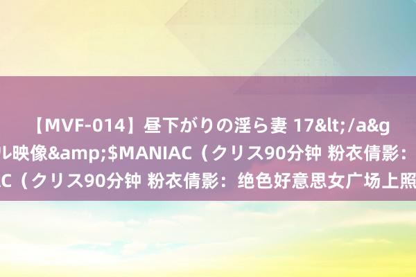 【MVF-014】昼下がりの淫ら妻 17</a>2005-06-17クリスタル映像&$MANIAC（クリス90分钟 粉衣倩影：绝色好意思女广场上照相