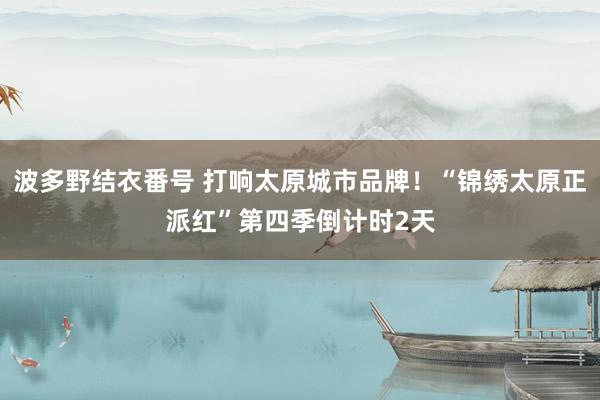 波多野结衣番号 打响太原城市品牌！“锦绣太原正派红”第四季倒计时2天