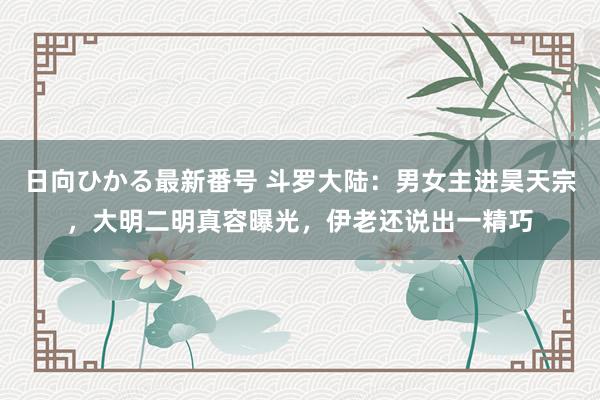 日向ひかる最新番号 斗罗大陆：男女主进昊天宗，大明二明真容曝光，伊老还说出一精巧