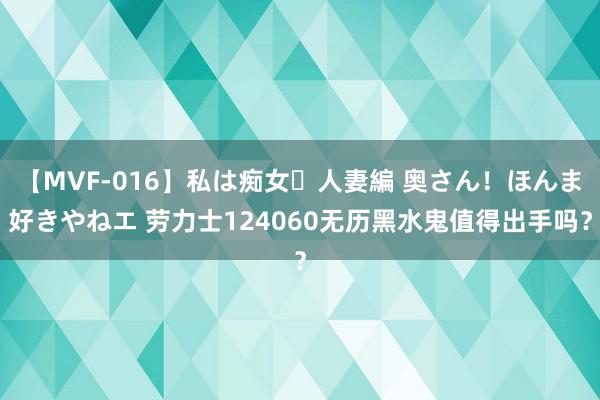 【MVF-016】私は痴女・人妻編 奥さん！ほんま好きやねエ 劳力士124060无历黑水鬼值得出手吗？