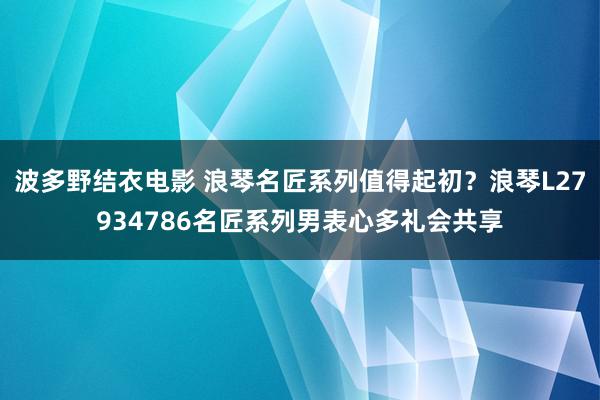 波多野结衣电影 浪琴名匠系列值得起初？浪琴L27934786名匠系列男表心多礼会共享