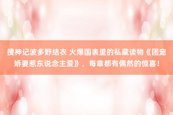 搜神记波多野结衣 火爆国表里的私藏读物《团宠娇妻惹东说念主爱》，每章都有偶然的惊喜！