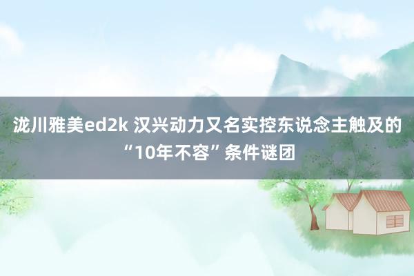 泷川雅美ed2k 汉兴动力又名实控东说念主触及的“10年不容”条件谜团