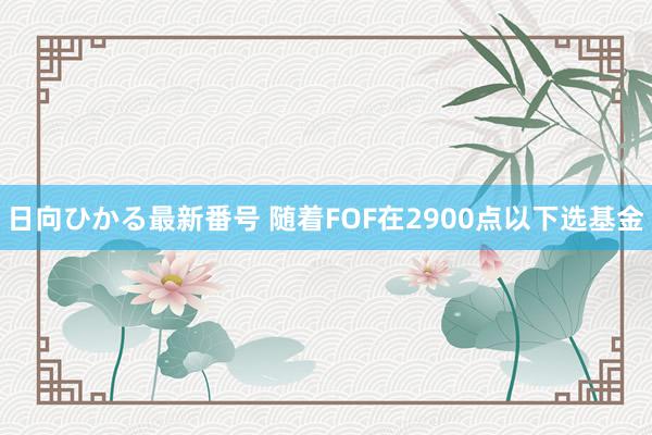 日向ひかる最新番号 随着FOF在2900点以下选基金