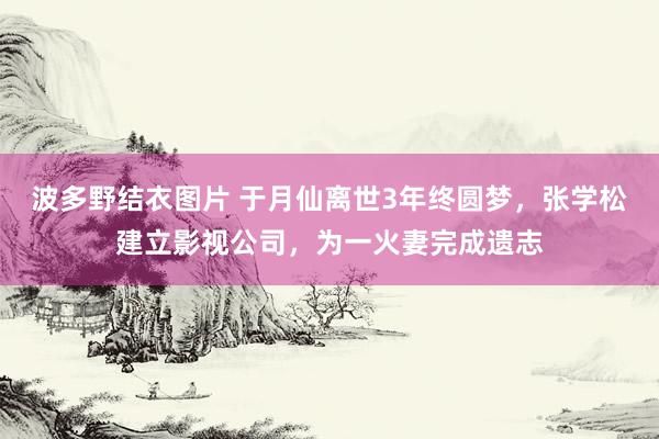 波多野结衣图片 于月仙离世3年终圆梦，张学松建立影视公司，为一火妻完成遗志