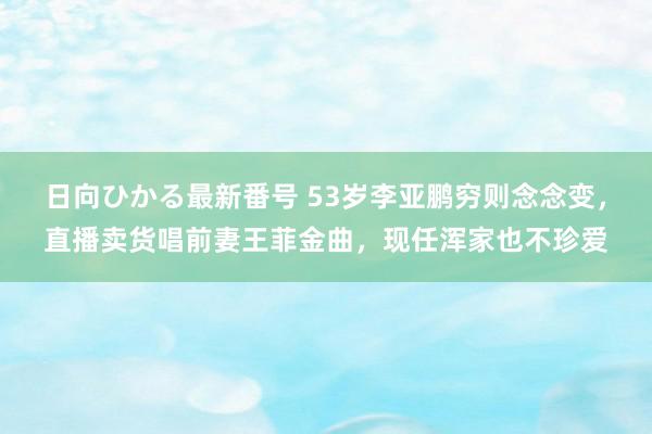 日向ひかる最新番号 53岁李亚鹏穷则念念变，直播卖货唱前妻王菲金曲，现任浑家也不珍爱