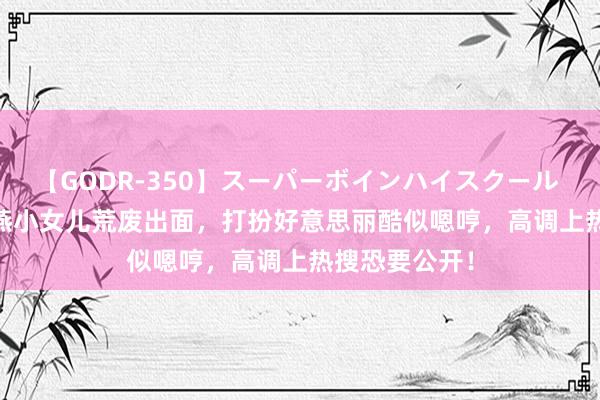 【GODR-350】スーパーボインハイスクール VOL.1 霍想燕小女儿荒废出面，打扮好意思丽酷似嗯哼，高调上热搜恐要公开！