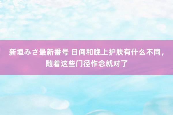 新垣みさ最新番号 日间和晚上护肤有什么不同，随着这些门径作念就对了