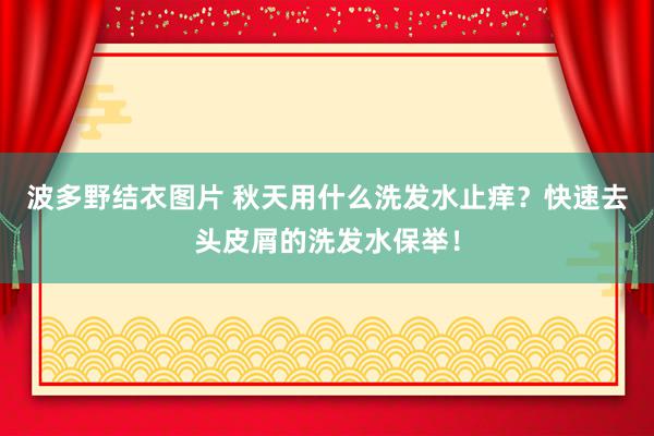 波多野结衣图片 秋天用什么洗发水止痒？快速去头皮屑的洗发水保举！