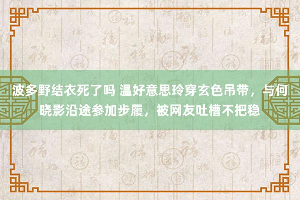 波多野结衣死了吗 温好意思玲穿玄色吊带，与何晓影沿途参加步履，被网友吐槽不把稳