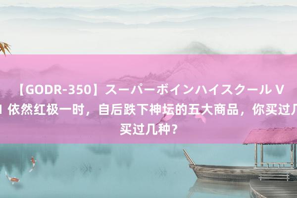 【GODR-350】スーパーボインハイスクール VOL.1 依然红极一时，自后跌下神坛的五大商品，你买过几种？