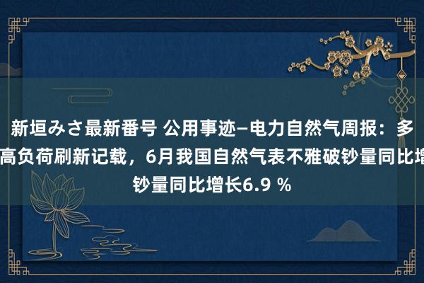 新垣みさ最新番号 公用事迹—电力自然气周报：多地电网最高负荷刷新记载，6月我国自然气表不雅破钞量同比增长6.9 %