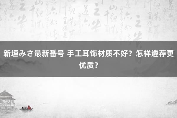 新垣みさ最新番号 手工耳饰材质不好？怎样遴荐更优质？