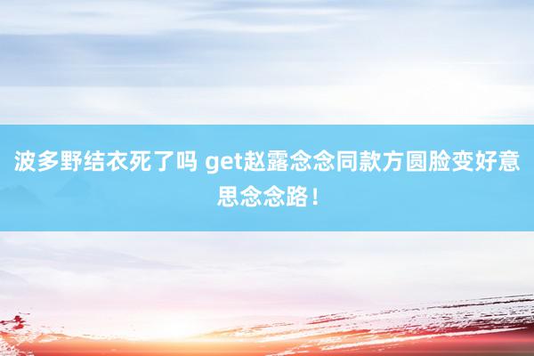 波多野结衣死了吗 get赵露念念同款方圆脸变好意思念念路！