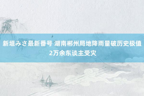 新垣みさ最新番号 湖南郴州局地降雨量破历史极值 2万余东谈主受灾