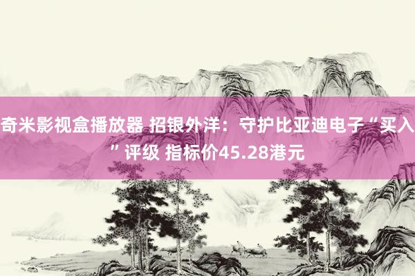 奇米影视盒播放器 招银外洋：守护比亚迪电子“买入”评级 指标价45.28港元