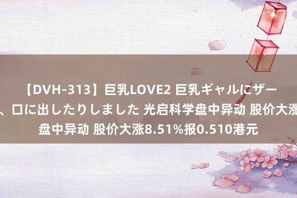 【DVH-313】巨乳LOVE2 巨乳ギャルにザーメンを中出ししたり、口に出したりしました 光启科学盘中异动 股价大涨8.51%报0.510港元