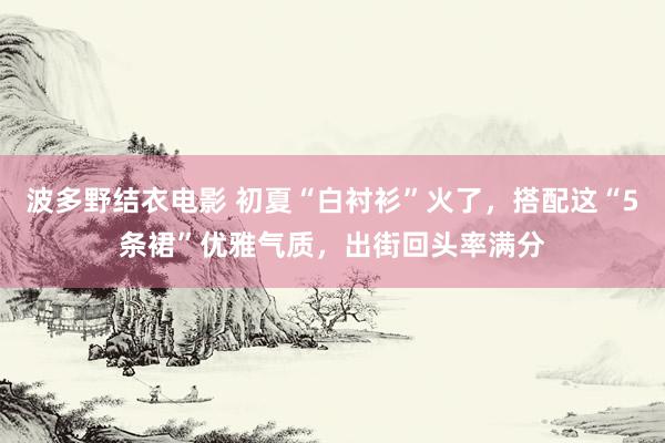 波多野结衣电影 初夏“白衬衫”火了，搭配这“5条裙”优雅气质，出街回头率满分