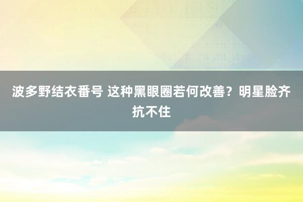 波多野结衣番号 这种黑眼圈若何改善？明星脸齐抗不住