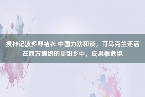 搜神记波多野结衣 中国力劝和谈，可乌克兰还活在西方编织的黑甜乡中，成果很危境