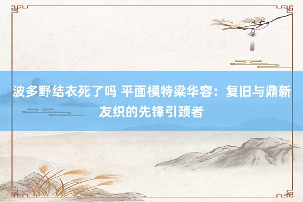 波多野结衣死了吗 平面模特梁华容：复旧与鼎新友织的先锋引颈者