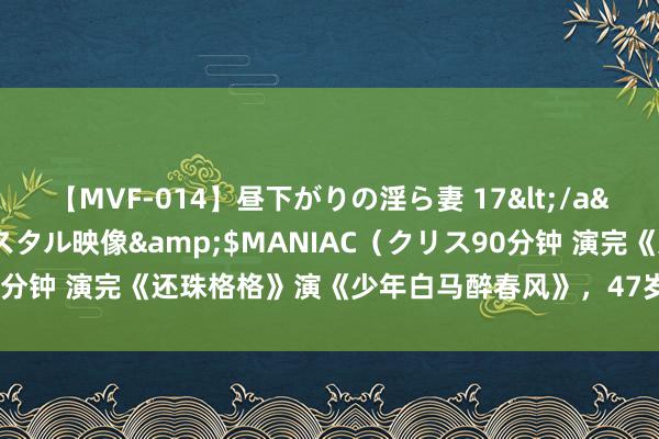 【MVF-014】昼下がりの淫ら妻 17</a>2005-06-17クリスタル映像&$MANIAC（クリス90分钟 演完《还珠格格》演《少年白马醉春风》，47岁的她差点没认出来