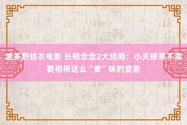 波多野结衣电影 长相念念2大结局：小夭根蒂不需要相柳这么“爹”味的爱意