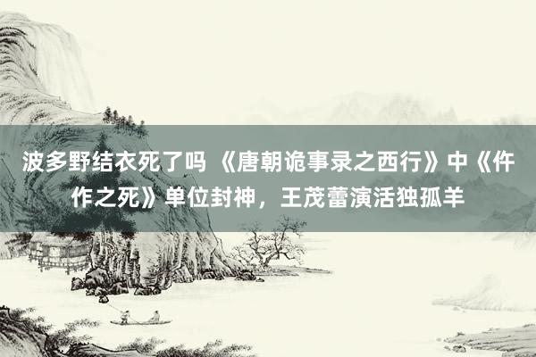 波多野结衣死了吗 《唐朝诡事录之西行》中《仵作之死》单位封神，王茂蕾演活独孤羊