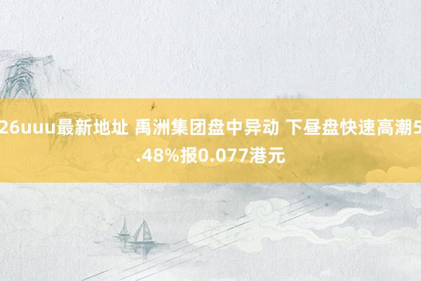 26uuu最新地址 禹洲集团盘中异动 下昼盘快速高潮5.48%报0.077港元