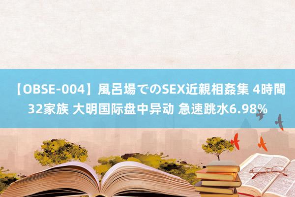 【OBSE-004】風呂場でのSEX近親相姦集 4時間32家族 大明国际盘中异动 急速跳水6.98%