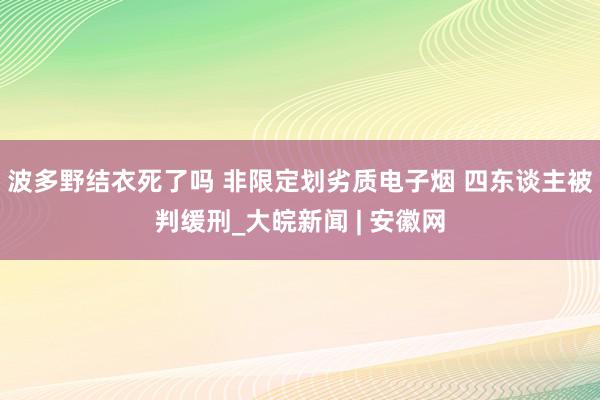 波多野结衣死了吗 非限定划劣质电子烟 四东谈主被判缓刑_大皖新闻 | 安徽网