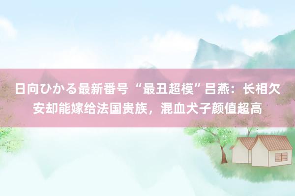 日向ひかる最新番号 “最丑超模”吕燕：长相欠安却能嫁给法国贵族，混血犬子颜值超高