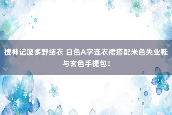 搜神记波多野结衣 白色A字连衣裙搭配米色失业鞋与玄色手提包！