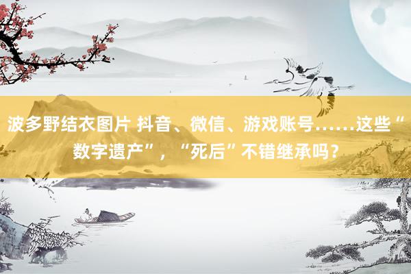 波多野结衣图片 抖音、微信、游戏账号……这些“数字遗产”，“死后”不错继承吗？