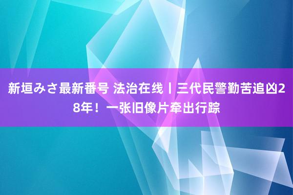 新垣みさ最新番号 法治在线丨三代民警勤苦追凶28年！一张旧像片牵出行踪