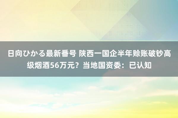 日向ひかる最新番号 陕西一国企半年赊账破钞高级烟酒56万元？当地国资委：已认知