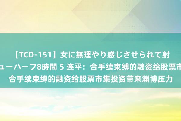 【TCD-151】女に無理やり感じさせられて射精までしてしまうニューハーフ8時間 5 连平：合手续束缚的融资给股票市集投资带来渊博压力