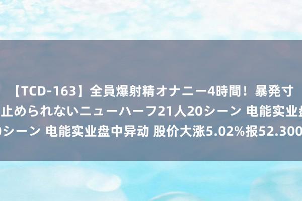 【TCD-163】全員爆射精オナニー4時間！暴発寸前！！ペニクリの疼きを止められないニューハーフ21人20シーン 电能实业盘中异动 股价大涨5.02%报52.300港元