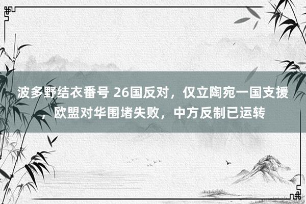 波多野结衣番号 26国反对，仅立陶宛一国支援，欧盟对华围堵失败，中方反制已运转